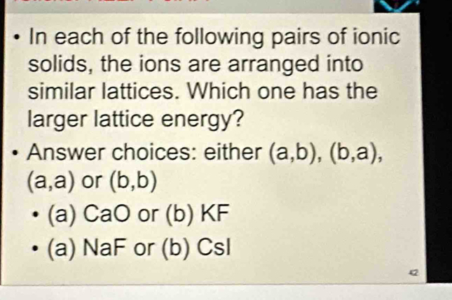 In each of the following pairs of ionic
solids, the ions are arranged into
similar lattices. Which one has the
larger lattice energy?
Answer choices: either (a,b), (b,a),
(a,a) or (b,b)
(a) CaO or (b) KF
(a) NaF or (b) CsI