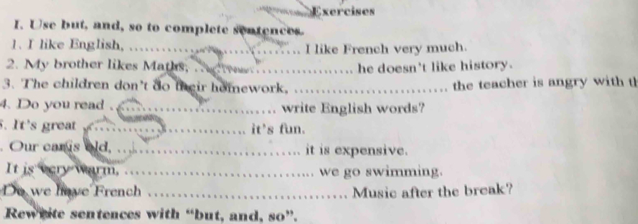 Use but, and, so to complete sentences. 
1. I like English, . I like French very much. 
2. My brother likes Maths, __he doesn't like history. 
3. The children don't do fheir homework, _the teacher is angry with t 
4. Do you read ._ write English words? 
5. It's great _it's fun. 
. Our caris old. _it is expensive. 
It is very warm. _we go swimming. 
Do we have French _Music after the break? 
Reweite sentences with “but, and, so”.