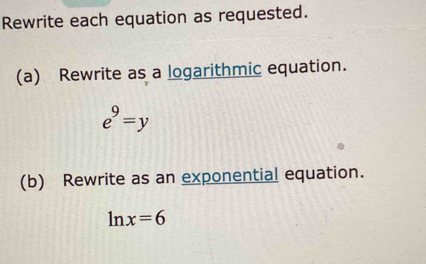 Rewrite each equation as requested. 
(a) Rewrite as a logarithmic equation.
e^9=y
(b) Rewrite as an exponential equation.
ln x=6