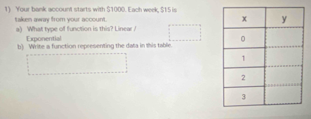 Your bank account starts with $1000. Each week, $15 is
taken away from your account. 
a) What type of function is this? Linear /
Exponential
b) Write a function representing the data in this table.