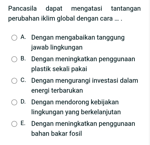 Pancasila dapat mengatasi tantangan
perubahan iklim global dengan cara ... .
A. Dengan mengabaikan tanggung
jawab lingkungan
B. Dengan meningkatkan penggunaan
plastik sekali pakai
C. Dengan mengurangi investasi dalam
energi terbarukan
D. Dengan mendorong kebijakan
lingkungan yang berkelanjutan
E. Dengan meningkatkan penggunaan
bahan bakar fosil