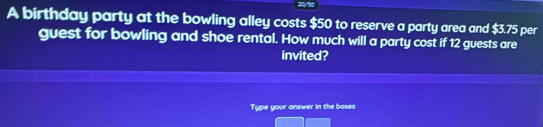 A birthday party at the bowling alley costs $50 to reserve a party area and $3.75 per 
guest for bowling and shoe rental. How much will a party cost if 12 guests are 
invited? 
Type your answer in the boxes