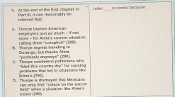 At the and of the first chapter in Part IL it can reasonably be L wther_ is correct becavse .
inferned that
A. Thorpe blames American e płoyses jist a m = h-if not
more - for Alma's current aituation.
Thoope regrets baveling to catling then 'complicit” (290). Dumangn, but tharks Alma
C. Thorpe conderins politiciaes who "bled this cauntry dry" for cousiou 'peofusely anrymarys" (290)
problers that led to situations like
D. Thorpe is diamayed that Masicara Alma's (290) can only find “solace on the soccer 
eests [ 290). feld" wéen a situation lêe Alme's