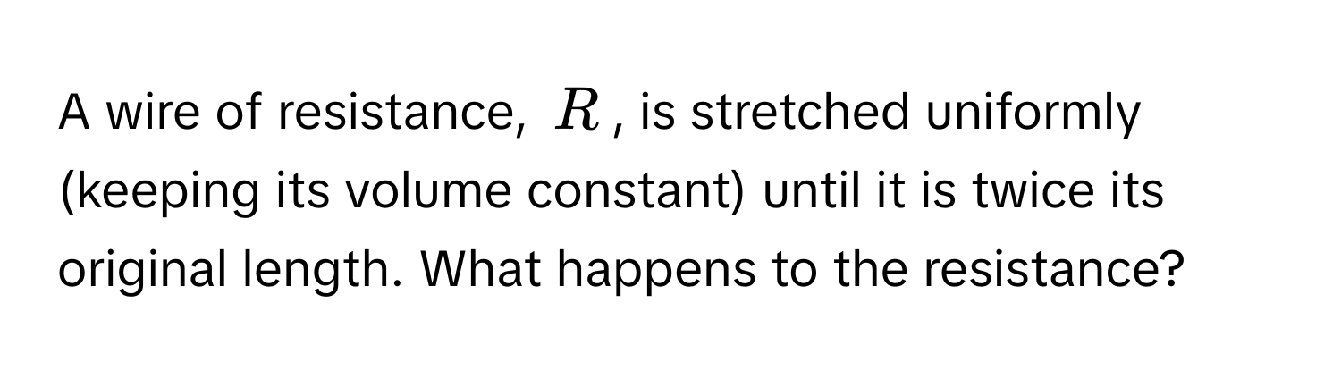 A wire of resistance, $R$, is stretched uniformly (keeping its volume constant) until it is twice its original length. What happens to the resistance?