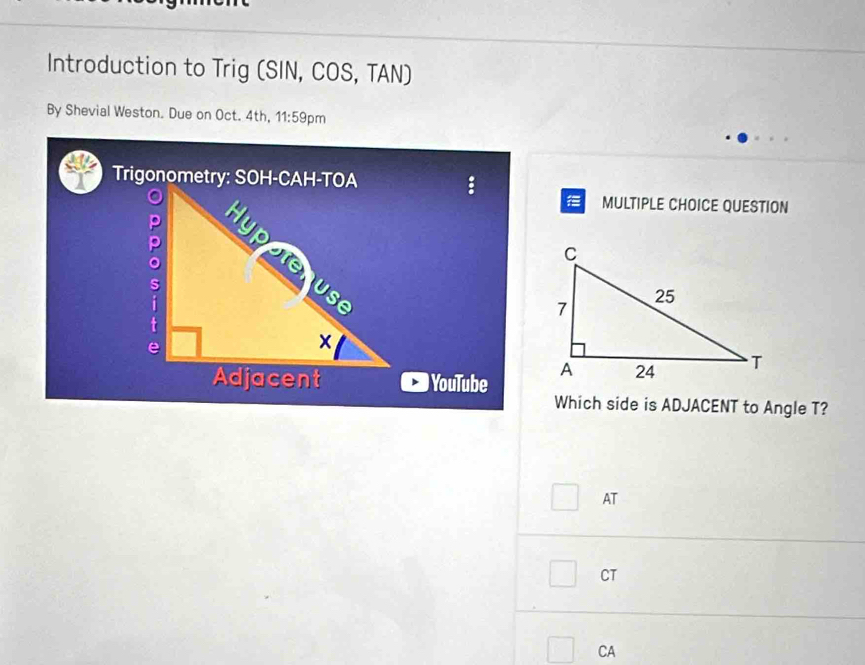 Introduction to Trig (SIN, COS, TAN)
By Shevial Weston. Due on Oct. 4th, 11:59 pm
Trigonometry::
MULTIPLE CHOICE QUESTION
 
) YouTube 
Which side is ADJACENT to Angle T?
AT
CT
CA