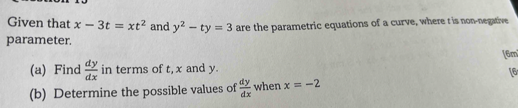 Given that x-3t=xt^2 and y^2-ty=3 are the parametric equations of a curve, where t is non-negative 
parameter. 
[6m 
(a) Find  dy/dx  in terms of t, x and y. 
[6 
(b) Determine the possible values of  dy/dx  when x=-2