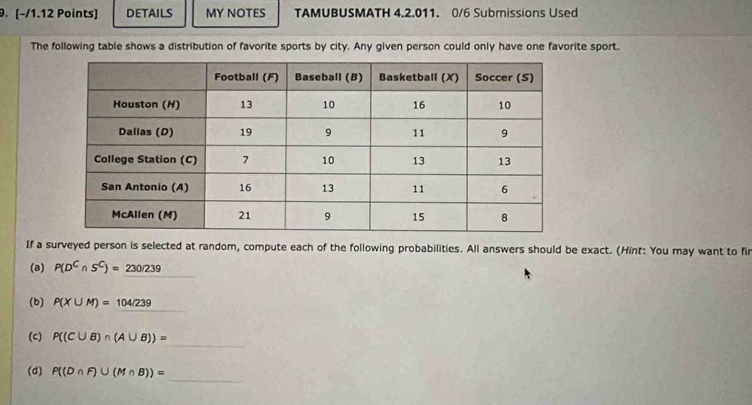 (−/1.12 Points] DETAILS MY NOTES TAMUBUSMATH 4.2.011. 0/6 Submissions Used 
The following table shows a distribution of favorite sports by city. Any given person could only have one favorite sport. 
If a surveyed person is selected at random, compute each of the following probabilities. All answers should be exact. (Hint: You may want to fir 
(a) P(D^C∩ S^C)=230/239
(b) P(X∪ M)=104/239
_ 
(c) P((C∪ B)∩ (A∪ B))=
_ 
(d) P((D∩ F)∪ (M∩ B))=