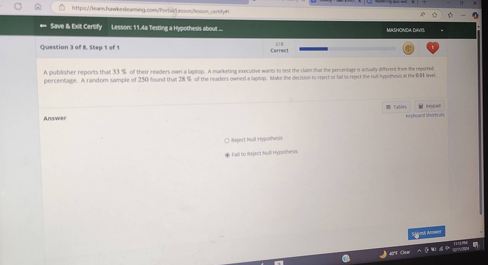 https://learn.hawkeslearning.com/Portal/Lesson/lesson_certify=!
Save & Exit Certify Lesson: 11.4a Testing a Hypothesis about ... MASHONDA DAVIS
2/8
Question 3 of 8, Step 1 of 1 Correct
A publisher reports that 33 % of their readers own a laptop. A marketing executive wants to test the claim that the percentage is actually different from the reported
percentage. A random sample of 250 found that 28 % of the readers owned a laptop. Make the decision to reject or fail to reject the null hypothesis at the 0.01 level.
Tables Keypad
Answer
Keyboard Shortcuts
Reject Null Hypothesis
Fail to Reject Null Hypothesis
Sumit Answer
12/11/202