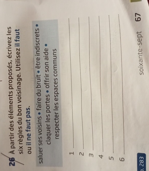 26 À partir des éléments proposés, écrivez les 
six règles du bon voisinage. Utilisez il faut 
ou il ne faut pas. 
saluer ses voisins • faire du bruit • être indiscrets • 
claquer les portes • offrir son aide • 
respecter les espaces communs 
1 
_ 
2 
_ 
3 
_ 
4 
_ 
5 
_ 
6 
_ 
. 283
soixante-sept 67