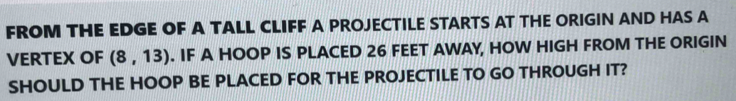 FROM THE EDGE OF A TALL CLIFF A PROJECTILE STARTS AT THE ORIGIN AND HAS A 
VERTEX OF (8,13). IF A HOOP IS PLACED 26 FEET AWAY, HOW HIGH FROM THE ORIGIN 
SHOULD THE HOOP BE PLACED FOR THE PROJECTILE TO GO THROUGH IT?