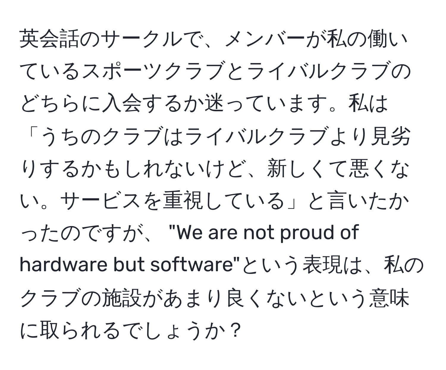 英会話のサークルで、メンバーが私の働いているスポーツクラブとライバルクラブのどちらに入会するか迷っています。私は「うちのクラブはライバルクラブより見劣りするかもしれないけど、新しくて悪くない。サービスを重視している」と言いたかったのですが、 "We are not proud of hardware but software"という表現は、私のクラブの施設があまり良くないという意味に取られるでしょうか？