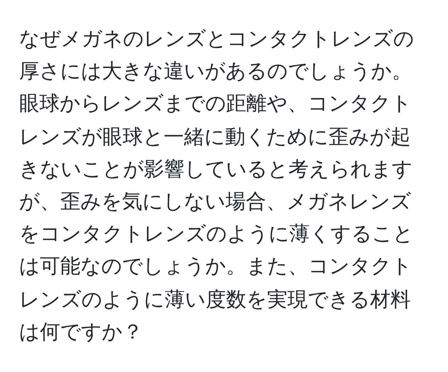 なぜメガネのレンズとコンタクトレンズの厚さには大きな違いがあるのでしょうか。眼球からレンズまでの距離や、コンタクトレンズが眼球と一緒に動くために歪みが起きないことが影響していると考えられますが、歪みを気にしない場合、メガネレンズをコンタクトレンズのように薄くすることは可能なのでしょうか。また、コンタクトレンズのように薄い度数を実現できる材料は何ですか？