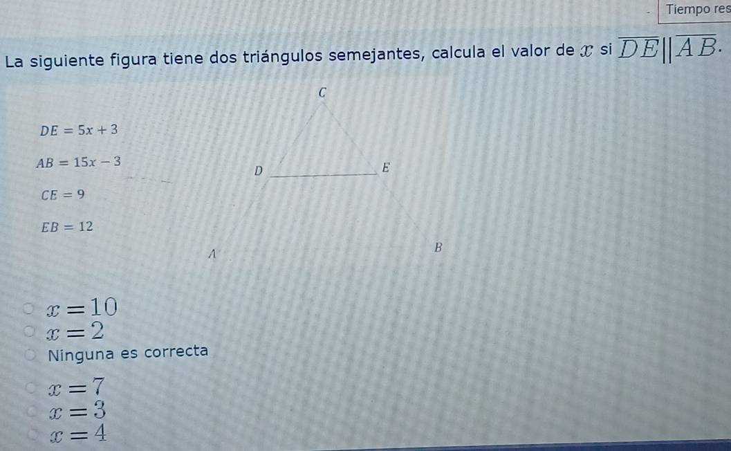 Tiempo res
La siguiente figura tiene dos triángulos semejantes, calcula el valor de x si overline DE||overline AB·
DE=5x+3
AB=15x-3
CE=9
EB=12
x=10
x=2
Ninguna es correcta
x=7
x=3
x=4