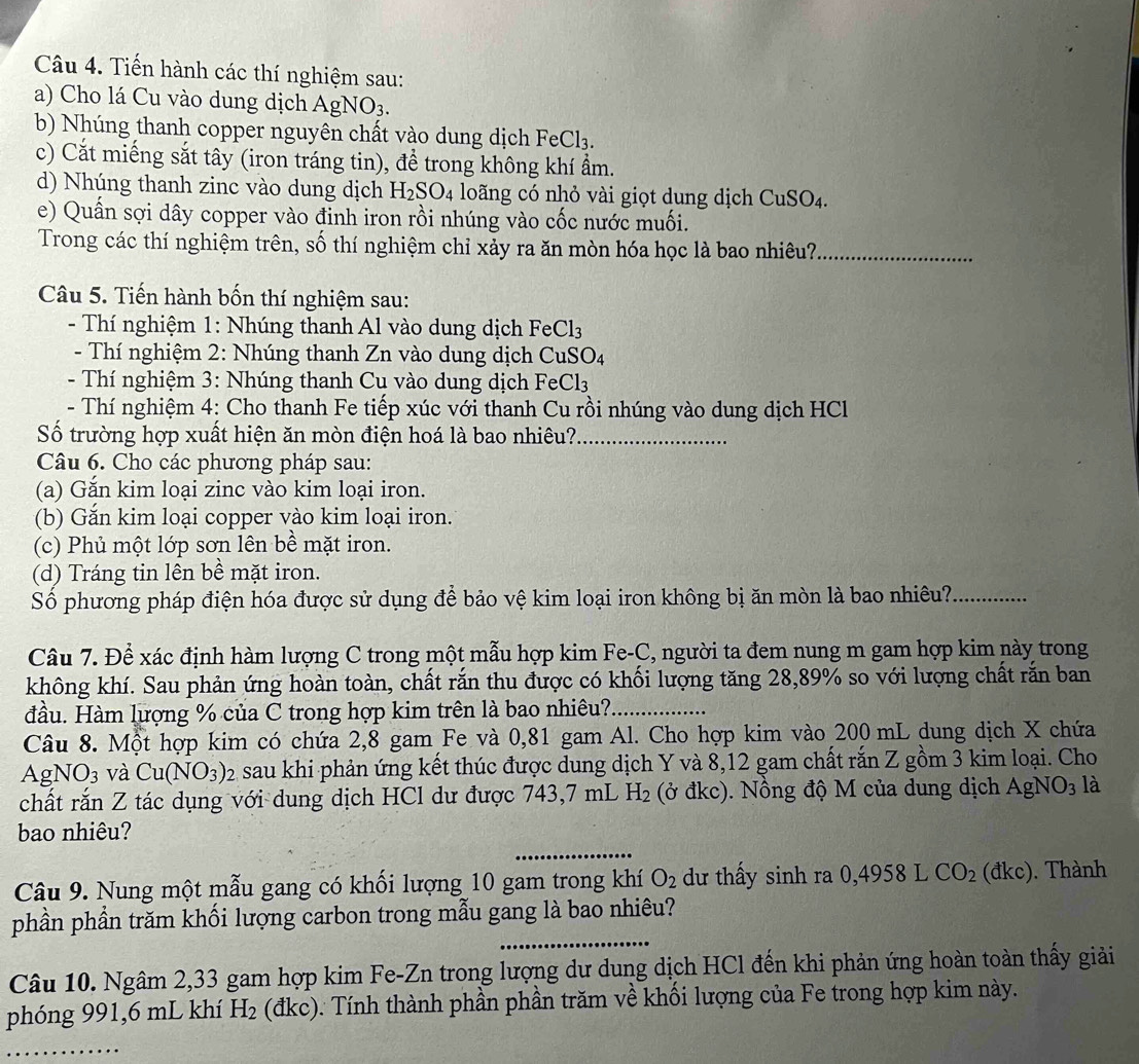 Tiến hành các thí nghiệm sau:
a) Cho lá Cu vào dung dịch Ag NO_3.
b) Nhúng thanh copper nguyên chất vào dung dịch FeCl_3.
c) Cắt miếng sắt tây (iron tráng tin), để trong không khí ẩm.
d) Nhúng thanh zinc vào dung dịch H_2SO_4 loãng có nhỏ vài giọt dung dịch CuSO_4.
e) Quần sợi dây copper vào đinh iron rồi nhúng vào cốc nước muối.
Trong các thí nghiệm trên, số thí nghiệm chỉ xảy ra ăn mòn hóa học là bao nhiêu?_
Câu 5. Tiến hành bốn thí nghiệm sau:
- Thí nghiệm 1: Nhúng thanh Al vào dung dịch Fe Cl_3
- Thí nghiệm 2: Nhúng thanh Zn vào dung dịch ở CuSO_4
- Thí nghiệm 3: Nhúng thanh Cu vào dung dịch Fe Cl_3
- Thí nghiệm 4: Cho thanh Fe tiếp xúc với thanh Cu rồi nhúng vào dung dịch HCl
Số trường hợp xuất hiện ăn mòn điện hoá là bao nhiêu?._
Câu 6. Cho các phương pháp sau:
(a) Gắn kim loại zinc vào kim loại iron.
(b) Gắn kim loại copper vào kim loại iron.
(c) Phủ một lớp sơn lên bề mặt iron.
(d) Tráng tin lên bề mặt iron.
Số phương pháp điện hóa được sử dụng để bảo vệ kim loại iron không bị ăn mòn là bao nhiêu?_
Câu 7. Để xác định hàm lượng C trong một mẫu hợp kim Fe-C, người ta đem nung m gam hợp kim này trong
không khí. Sau phản ứng hoàn toàn, chất rắn thu được có khối lượng tăng 28,89% so với lượng chất rắn ban
đầu. Hàm lượng % của C trong hợp kim trên là bao nhiêu?._
Câu 8. Một hợp kim có chứa 2,8 gam Fe và 0,81 gam Al. Cho hợp kim vào 200 mL dung dịch X chứa
AgNO3 và Cu(NO_3): sau khi phản ứng kết thúc được dung dịch Y và 8,12 gam chất rắn Z gồm 3 kim loại. Cho
chất rắn Z tác dụng với dung dịch HCl dư được 743,7 mL H_2 (ở đkc). Nồng độ M của dung dịch AgNO_3 là
_
bao nhiêu?
Câu 9. Nung một mẫu gang có khối lượng 10 gam trong khí O_2 dư thấy sinh ra ( 0,4 958 L CO_2 (dkc). Thành
_
phần phần trăm khối lượng carbon trong mẫu gang là bao nhiêu?
Câu 10. Ngâm 2,33 gam hợp kim Fe-Zn trong lượng dư dung dịch HCl đến khi phản ứng hoàn toàn thấy giải
phóng 991,6 mL khí H_2 (đkc). Tính thành phần phần trăm về khối lượng của Fe trong hợp kim này.
_