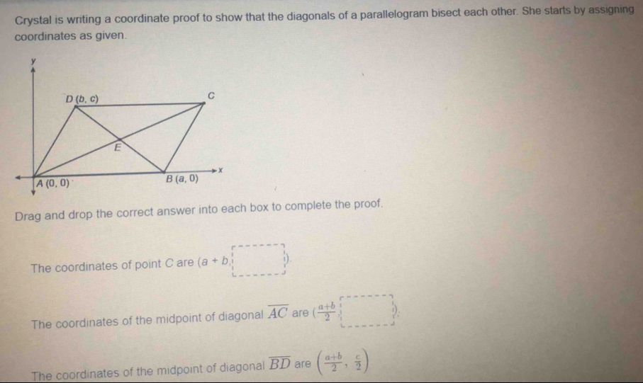 Crystal is writing a coordinate proof to show that the diagonals of a parallelogram bisect each other. She starts by assigning
coordinates as given.
Drag and drop the correct answer into each box to complete the proof.
The coordinates of point C are (a+b,endpmatrix
The coordinates of the midpoint of diagonal overline AC are ( (a+b)/2 ,. 
The coordinates of the midpoint of diagonal overline BD are ( (a+b)/2 , c/2 )