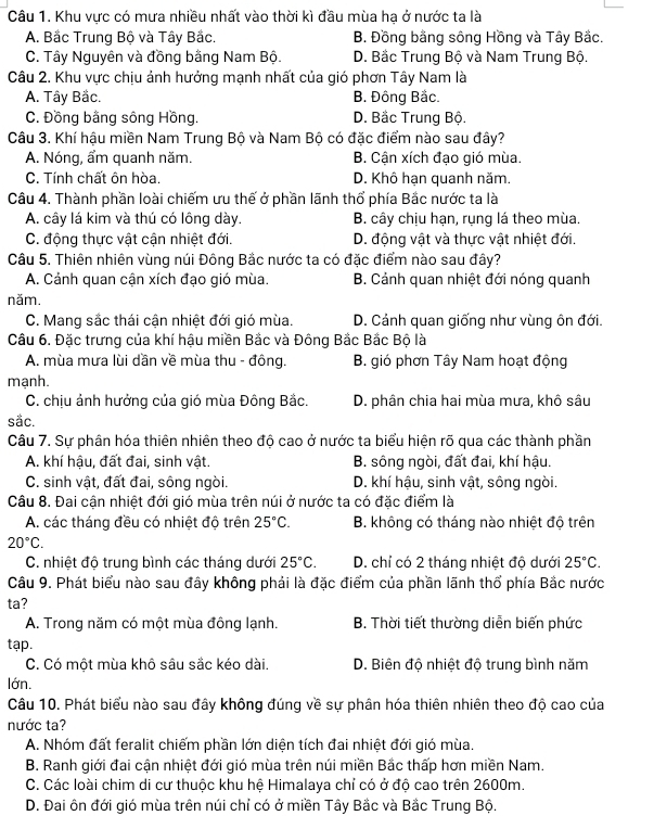 Khu vực có mưa nhiều nhất vào thời kì đầu mùa hạ ở nước ta là
A. Bắc Trung Bộ và Tây Bắc. B. Đồng bằng sông Hồng và Tây Bắc.
C. Tây Nguyên và đồng bằng Nam Bộ. D. Bắc Trung Bộ và Nam Trung Bộ.
Câu 2. Khu vực chịu ảnh hưởng mạnh nhất của gió phơn Tây Nam là
A. Tây Bắc. B. Đồng Bắc.
C. Đồng bằng sông Hồng. D. Bắc Trung Bộ.
Câu 3. Khí hậu miền Nam Trung Bộ và Nam Bộ có đặc điểm nào sau đây?
A. Nóng, ẩm quanh năm. B. Cận xích đạo gió mùa.
C. Tính chất ôn hòa. D. Khô hạn quanh năm.
Câu 4. Thành phần loài chiếm ưu thế ở phần lãnh thổ phía Bắc nước ta là
A. cây lá kim và thú có lông dày. B. cây chịu hạn, rụng lá theo mùa.
C. động thực vật cận nhiệt đới. D. động vật và thực vật nhiệt đới.
Câu 5. Thiên nhiên vùng núi Đông Bắc nước ta có đặc điểm nào sau đây?
A. Cảnh quan cận xích đạo gió mùa. B. Cảnh quan nhiệt đới nóng quanh
năm.
C. Mang sắc thái cận nhiệt đới gió mùa. D. Cảnh quan giống như vùng ôn đới.
Cầu 6. Đặc trưng của khí hậu miền Bắc và Đông Bắc Bắc Bộ là
A. mùa mưa lùi dần về mùa thu - đông. B. gió phơn Tây Nam hoạt động
mạnh.
C. chịu ảnh hưởng của gió mùa Đông Bắc. D. phân chia hai mùa mưa, khô sâu
sắc.
Câu 7. Sự phân hóa thiên nhiên theo độ cao ở nước ta biểu hiện rõ qua các thành phần
A. khí hậu, đất đai, sinh vật. B. sông ngòi, đất đai, khí hậu.
C. sinh vật, đất đai, sông ngòi. D. khí hậu, sinh vật, sông ngòi.
Câu 8. Đai cận nhiệt đới gió mùa trên núi ở nước ta có đặc điểm là
A. các tháng đều có nhiệt độ trên 25°C. B. không có tháng nào nhiệt độ trên
20°C.
C. nhiệt độ trung bình các tháng dưới 25°C. D. chỉ có 2 tháng nhiệt độ dưới 25°C.
Câu 9. Phát biểu nào sau đây không phải là đặc điểm của phần lãnh thổ phía Bắc nước
ta?
A. Trong năm có một mùa đông lạnh.  B. Thời tiết thường diễn biến phức
tạp.
C. Có một mùa khô sâu sắc kéo dài.  D. Biên độ nhiệt độ trung bình năm
lớn.
Câu 10. Phát biểu nào sau đây không đúng về sự phân hóa thiên nhiên theo độ cao của
nước ta?
A. Nhóm đất feralit chiếm phần lớn diện tích đai nhiệt đới gió mùa.
B. Ranh giới đai cận nhiệt đới gió mùa trên núi miền Bắc thấp hơn miền Nam.
C. Các loài chim di cư thuộc khu hệ Himalaya chỉ có ở độ cao trên 2600m.
D. Đai ôn đới gió mùa trên núi chỉ có ở miền Tây Bắc và Bắc Trung Bộ.