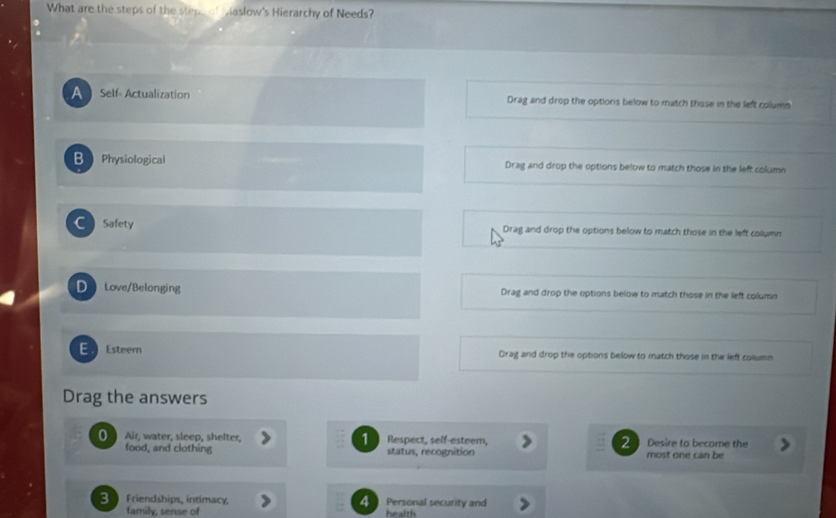 What are the steps of the steps of Maslow's Hierarchy of Needs?
A Self- Actualization Drag and drop the options below to match those in the left column
B Physiological Drag and drop the options below to match those in the left column
Safety Drag and drop the options below to match those in the left column
D Love/Belonging Drag and drop the options below to match those in the left column
E Esteem Drag and drop the options below to match those in the left column
Drag the answers
0 Air, water, sleep, shelter, 1 Respect, self-esteem, 2 Desire to become the
food, and clothing status, recognition most one can be
3 Friendships, intimacy, 4 Personal security and
family, sense of health