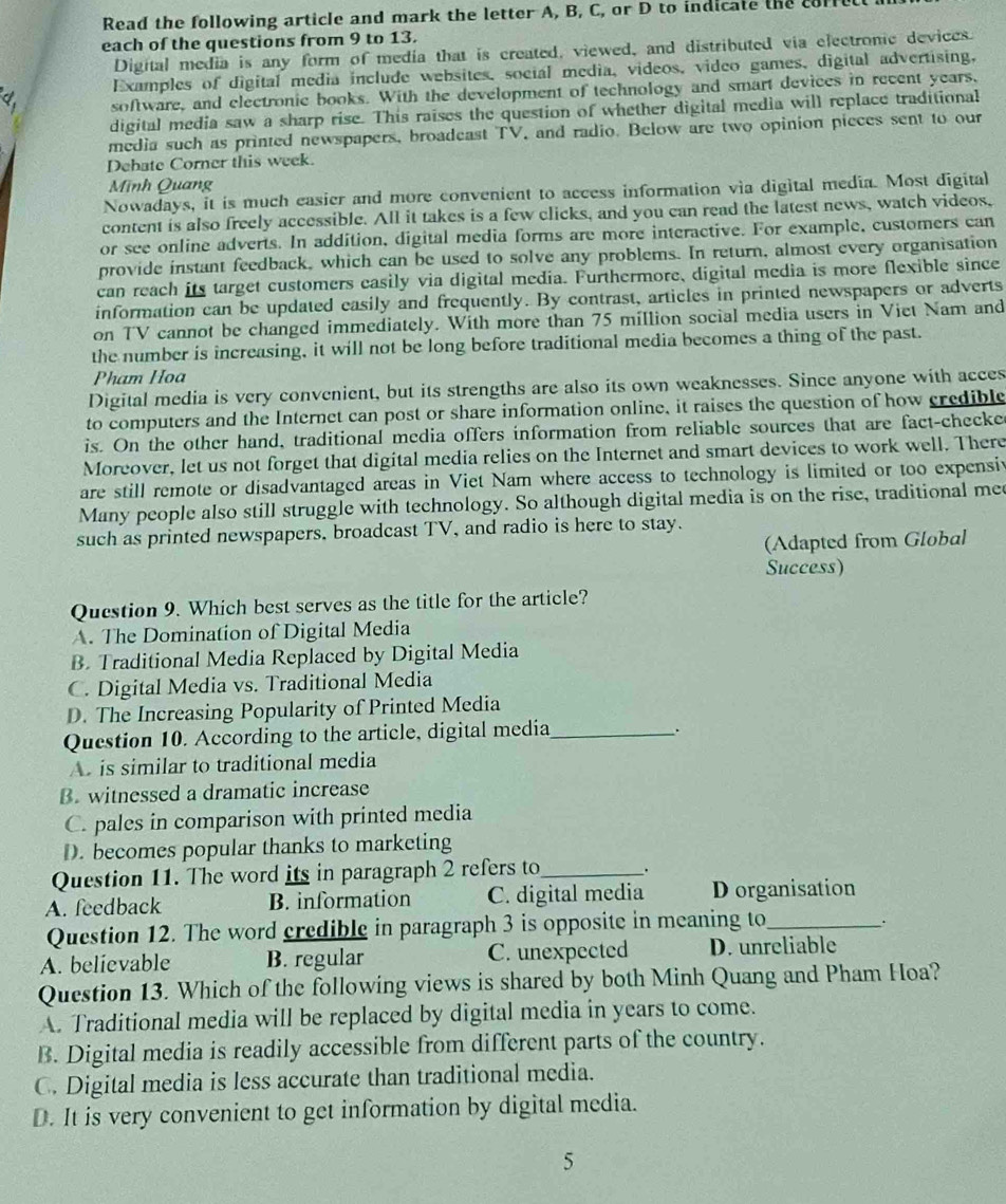 Read the following article and mark the letter A, B, C, or D to indicate the corre
each of the questions from 9 to 13.
Digital media is any form of media that is created, viewed, and distributed via electronic devices.
Examples of digital media include websites, social media, videos, video games, digital advertising,
Phi _ software, and electronic books. With the development of technology and smart devices in recent years,
digital media saw a sharp rise. This raises the question of whether digital media will replace traditional
media such as printed newspapers, broadeast TV, and radio. Below are two opinion pieces sent to our
Debate Corner this week.
Minh Quang
Nowadays, it is much easier and more convenient to access information via digital media. Most digital
content is also freely accessible. All it takes is a few clicks, and you can read the latest news, watch videos,
or see online adverts. In addition, digital media forms are more interactive. For example, customers can
provide instant feedback, which can be used to solve any problems. In return, almost every organisation
can reach its target customers easily via digital media. Furthermore, digital media is more flexible since
information can be updated easily and frequently. By contrast, articles in printed newspapers or adverts
on TV cannot be changed immediately. With more than 75 million social media users in Viet Nam and
the number is increasing, it will not be long before traditional media becomes a thing of the past.
Pham Hoa
Digital media is very convenient, but its strengths are also its own weaknesses. Since anyone with acces
to computers and the Internet can post or share information online, it raises the question of how credible
is. On the other hand, traditional media offers information from reliable sources that are fact-checke
Moreover, let us not forget that digital media relies on the Internet and smart devices to work well. There
are still remote or disadvantaged areas in Viet Nam where access to technology is limited or too expensiv
Many people also still struggle with technology. So although digital media is on the rise, traditional mee
such as printed newspapers, broadcast TV, and radio is here to stay.
(Adapted from Global
Success)
Question 9. Which best serves as the title for the article?
A. The Domination of Digital Media
B. Traditional Media Replaced by Digital Media
C. Digital Media vs. Traditional Media
D. The Increasing Popularity of Printed Media
Question 10. According to the article, digital media_
.
A. is similar to traditional media
B. witnessed a dramatic increase
C. pales in comparison with printed media
D. becomes popular thanks to marketing
Question 11. The word its in paragraph 2 refers to_ .
A. feedback B. information C. digital media D organisation
Question 12. The word credible in paragraph 3 is opposite in meaning to_
.
A. believable B. regular C. unexpected D. unreliable
Question 13. Which of the following views is shared by both Minh Quang and Pham Hoa?
A. Traditional media will be replaced by digital media in years to come.
B. Digital media is readily accessible from different parts of the country.
C. Digital media is less accurate than traditional media.
D. It is very convenient to get information by digital media.
5