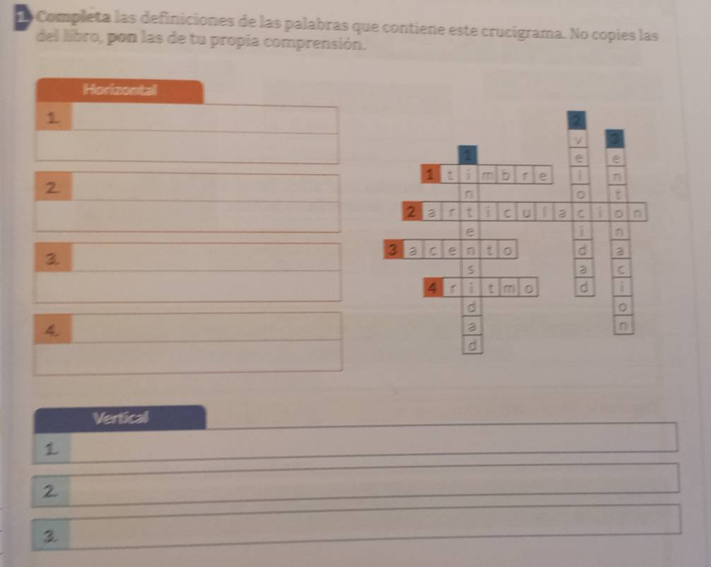 Completa las definiciones de las palabras que contiene este crucigrama. No copies las 
del libro, pon las de tu propia comprensión. 
Horizontal 
1 
2 
2 
1 
e e 
1 t i m b e 1 n 
2. 
n 
。 
2 t i C U C i D n 
e 
i 
3. 
3 3 C e η t 。 d a 
S 
C 
4 1 i t m d i 
4 
3 
n 
d 
Vertical 
1 
2 
3