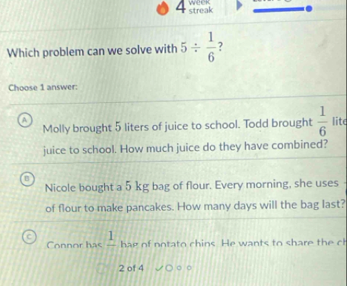 week
4 streak
Which problem can we solve with 5/  1/6  ?
Choose 1 answer:
A
Molly brought 5 liters of juice to school. Todd brought  1/6  lite
juice to school. How much juice do they have combined?
Nicole bought a 5 kg bag of flour. Every morning, she uses
of flour to make pancakes. How many days will the bag last?
Connor has _ 1 hag of notato chins. He wants to share the ch
2 of 4