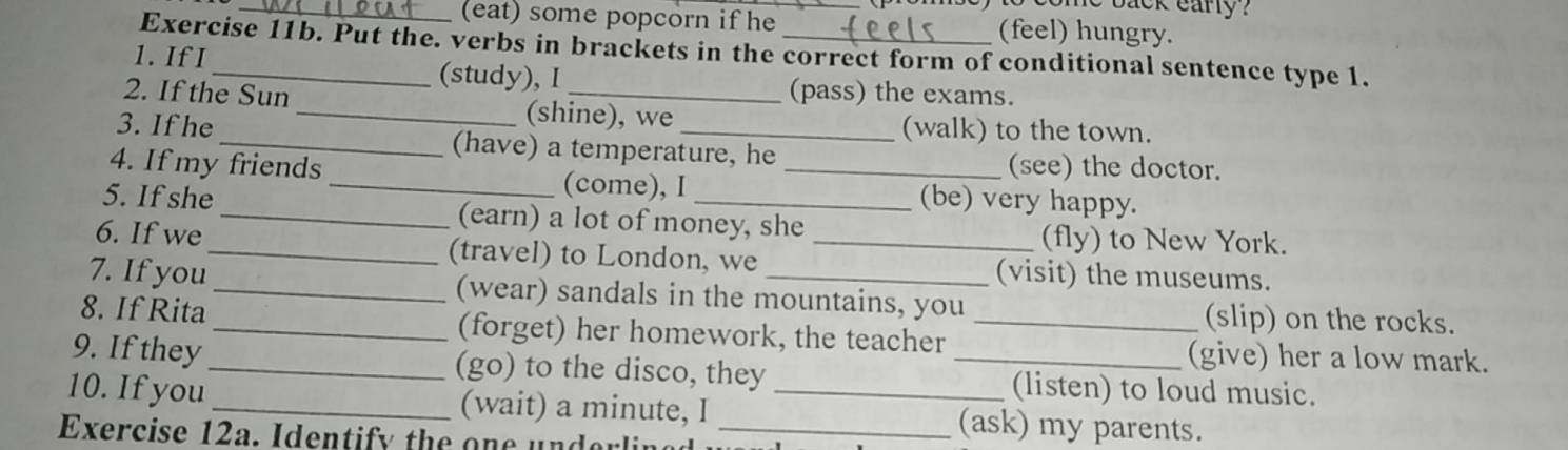 come back eary ?
_(eat) some popcorn if he (feel) hungry.
Exercise 11b. Put the. verbs in brackets in the correct form of conditional sentence type 1.
1. If I _(study), I (pass) the exams.
2. If the Sun _(shine), we
(walk) to the town.
3. If he _(have) a temperature, he
(see) the doctor.
4. If my friends __(be) very happy.
(come), I
5. If she _(earn) a lot of money, she
(fly) to New York.
6. If we_ (travel) to London, we _(visit) the museums.
7. If you_ (wear) sandals in the mountains, you (slip) on the rocks.
8. If Rita_ (forget) her homework, the teacher_
(give) her a low mark.
9. If they _(go) to the disco, they _(listen) to loud music.
10. If you_ (wait) a minute, I _(ask) my parents.
Exercise 12a. Identify the one underlin_