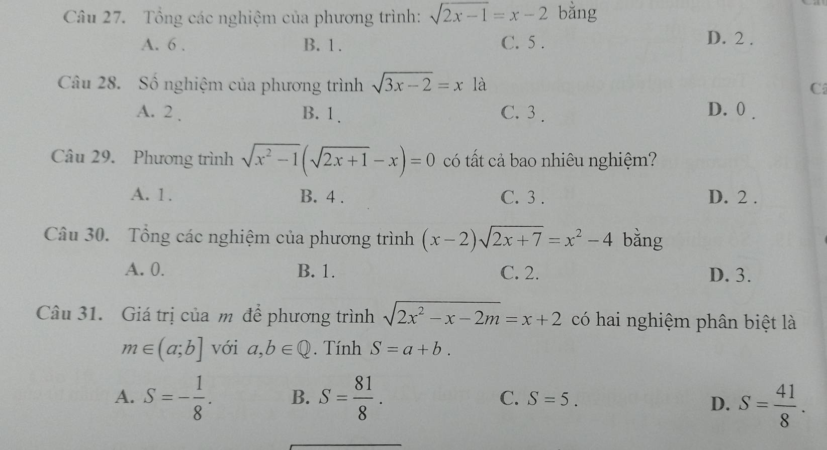 Tông các nghiệm của phương trình: sqrt(2x-1)=x-2 bằng
A. 6. B. 1. C. 5.
D. 2.
Câu 28. Số nghiệm của phương trình sqrt(3x-2)=x1a
C
A. 2. B. 1. C. 3. D. 0.
Câu 29. Phương trình sqrt(x^2-1)(sqrt(2x+1)-x)=0 có tất cả bao nhiêu nghiệm?
A. 1. B. 4. C. 3. D. 2.
Câu 30. Tổng các nghiệm của phương trình (x-2)sqrt(2x+7)=x^2-4 bǎng
A. 0. B. 1. C. 2. D. 3.
Câu 31. Giá trị của m để phương trình sqrt(2x^2-x-2m)=x+2 có hai nghiệm phân biệt là
m∈ (a;b] với a,b∈ Q. Tính S=a+b.
B.
A. S=- 1/8 . S= 81/8 . S=5. 
C.
D. S= 41/8 .