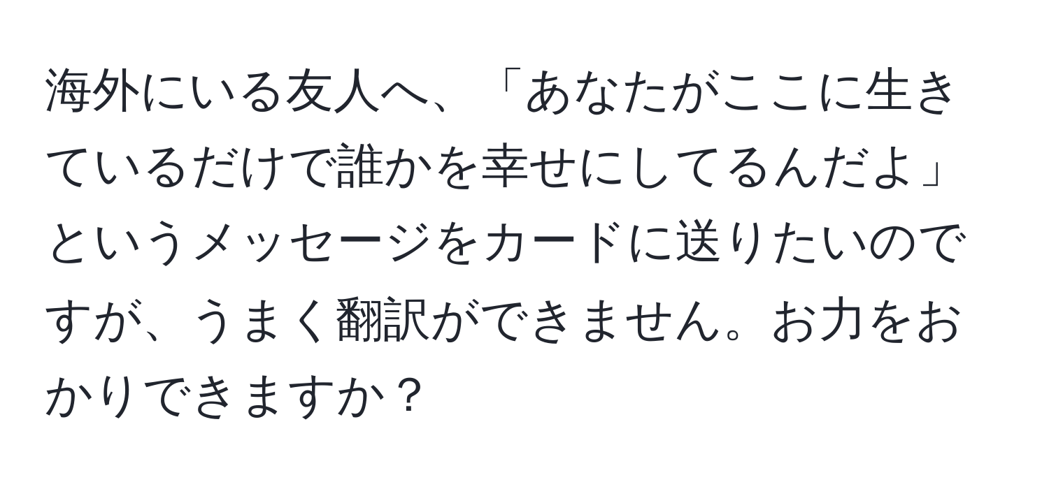 海外にいる友人へ、「あなたがここに生きているだけで誰かを幸せにしてるんだよ」というメッセージをカードに送りたいのですが、うまく翻訳ができません。お力をおかりできますか？