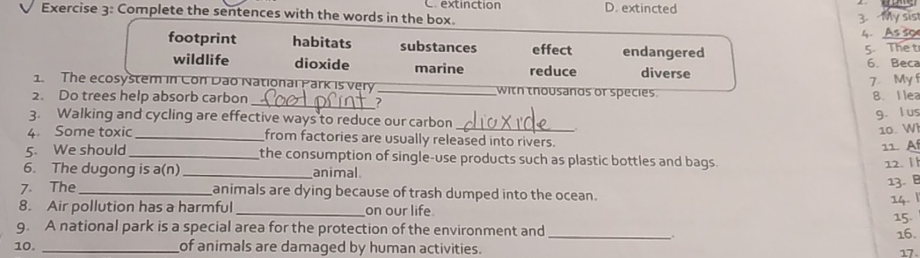 Crextinction
Exercise 3: Complete the sentences with the words in the box. D. extincted
3 My sis
4. As so
footprint habitats substances effect endangered
5. The t
wildlife dioxide marine reduce diverse 6. Beca
7 My f
1. The ecosystem in Con Dão National Park is very _with thousands or species.
2. Do trees help absorb carbon 8. I lea
_?
3. Walking and cycling are effective ways to reduce our carbon_
g. l us
10. W
4 Some toxic _from factories are usually released into rivers.
11. A
5. We should _the consumption of single-use products such as plastic bottles and bags .
6. The dugong is a(n) _animal 12. 
13. 
7. The _animals are dying because of trash dumped into the ocean.
14. |
8. Air pollution has a harmful _on our life
15.
_
9. A national park is a special area for the protection of the environment and
16.
10. _of animals are damaged by human activities. 17