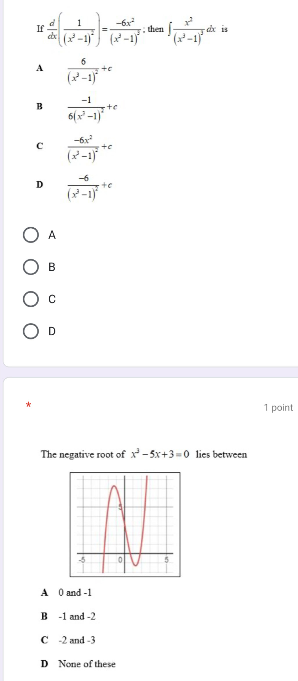 If  d/dx (frac 1(x^3-1)^2)=frac -6x^2(x^3-1)^3; then ∈t frac x^2(x^3-1)^3dx is
A frac 6(x^3-1)^2+c
B frac -16(x^3-1)^2+c
C frac -6x^2(x^3-1)^2+c
D frac -6(x^3-1)^2+c
A
B
C
D
*
1 point
The negative root of x^3-5x+3=0 lies between
A 0 and -1
B -1 and -2
C -2 and -3
D None of these