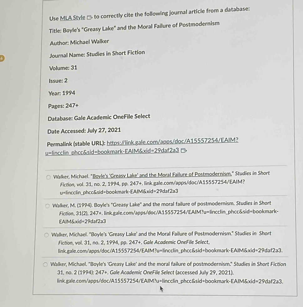 Use MLA Style → to correctly cite the following journal article from a database:
Title: Boyle's "Greasy Lake” and the Moral Failure of Postmodernism
Author: Michael Walker
Journal Name: Studies in Short Fiction
Volume: 31
Issue: 2
Year: 1994
Pages: 24 1x

Database: Gale Academic OneFile Select
Date Accessed: July 27, 2021
Permalink (stable URL): https:∥link.gale.com/apps/doc/A15557254/EAIM?
u=lincclin phcc&sid=bookmark-EAIM&xid=29daf2a3 
Walker, Michael. "Boyle's 'Greasy Lake' and the Moral Failure of Postmodernism." Studies in Short
Fiction, vol. 31, no. 2, 1994, pp. 247+. link.gale.com/apps/doc/A15557254/EAIM?
u=lincclin_phcc&sid=bookmark-EAIM&xid=29daf2a3
Walker, M. (1994). Boyle's "Greasy Lake'' and the moral failure of postmodernism. Studies in Short
Fiction, 31(2), 247+. link.gale.com/apps/doc/A15557254/EAIM?u=lincclin_phcc&sid=bookmark-
EAIM&xid=29daf2a3
Walker, Michael. “Boyle’s ‘Greasy Lake’ and the Moral Failure of Postmodernism." Studies in Short
Fiction, vol. 31, no. 2, 1994, pp. 247+. Gale Academic OneFile Select,
link.gale.com/apps/doc/A15557254/EAIM?u=lincclin_phcc&sid=bookmark-EAIM&xid= =29daf2a3.
Walker, Michael. "Boyle's 'Greasy Lake' and the moral failure of postmodernism." Studies in Short Fiction
31, no. 2 (1994): 247+. Gale Academic OneFile Select (accessed July 29, 2021).
link.gale.com/apps/doc/A15557254/EAIM?u=lincclin_phcc&sid=bookmark-EAIM&xid= =29d a f2a3