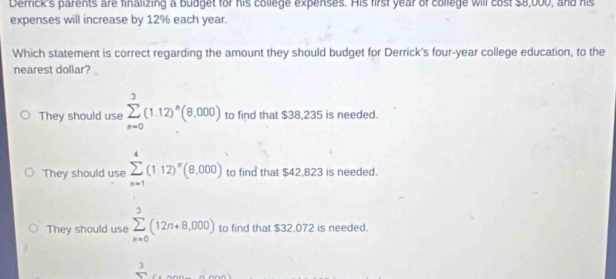 Derick's parents are finalizing a budget for his college expenses. His first year of college will cost $8,000, and his
expenses will increase by 12% each year.
Which statement is correct regarding the amount they should budget for Derrick's four-year college education, to the
nearest dollar?
They should use sumlimits _(n=0)^3(1.12)^n(8,000) to find that $38,235 is needed.
They should use sumlimits _(n=1)^4(1.12)^n(8,000) to find that $42,823 is needed.
They should use sumlimits _(n=0)^3(12n+8,000) to find that $32,072 is needed.