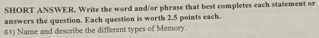 SHORT ANSWER. Write the word and/or phrase that best completes each statement or 
answers the question. Each question is worth 2.5 points each. 
61) Name and describe the different types of Memory.