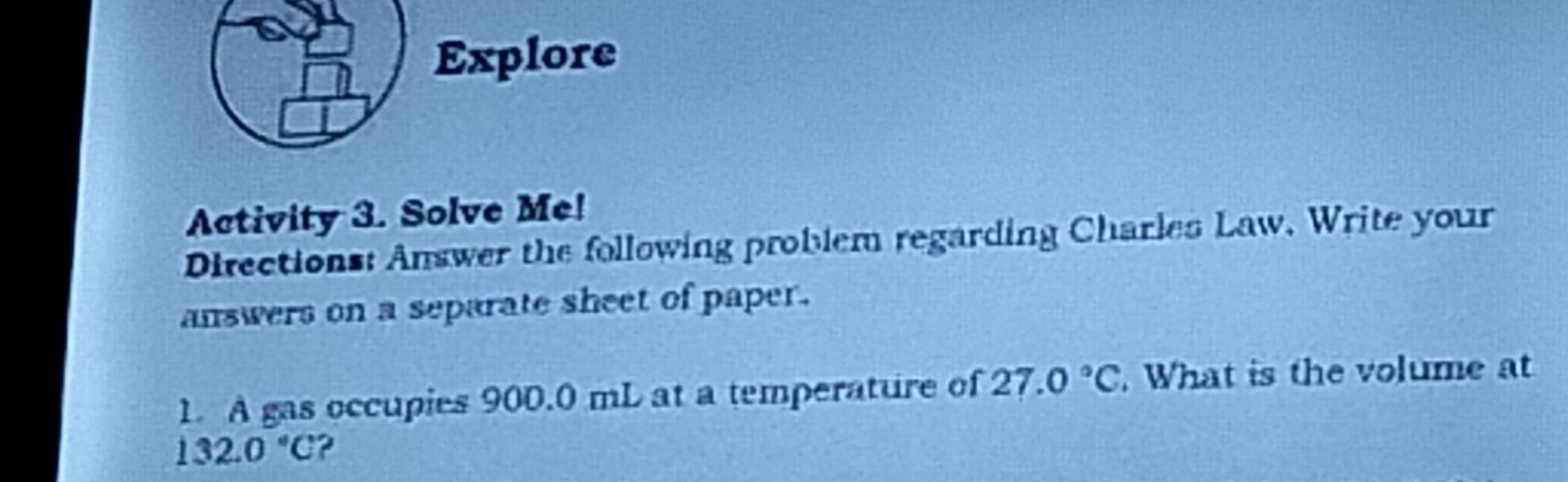 Explore 
Activity 3. Solve Me! 
Directions: Answer the following problem regarding Charles Law. Write your 
answers on a separate sheet of paper. 
1. A gas occupies 900.0 mL at a temperature of 27.0°C. What is the volume at
132.0°C