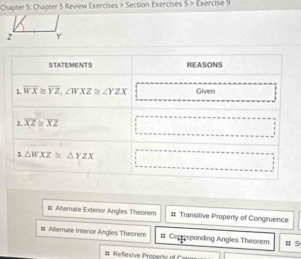 Chapter 5: Chapter 5 Review Exercises > Section Exercises 5> Exercise 9
Alternate Exterior Angles Theorem Transitive Property of Congruence
Alternate Interior Angles Theorem Comsponding Angles Theorem :: S
Reflexive Property of Con