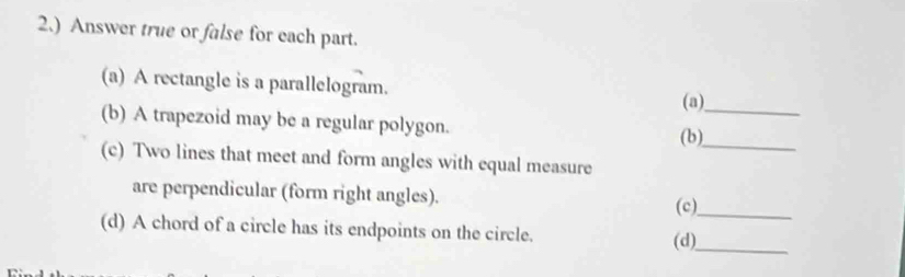 2.) Answer true or false for each part. 
(a) A rectangle is a parallelogram. (a) 
(b) A trapezoid may be a regular polygon. (b)__ 
(c) Two lines that meet and form angles with equal measure 
are perpendicular (form right angles). 
(c)_ 
(d) A chord of a circle has its endpoints on the circle. (d)_