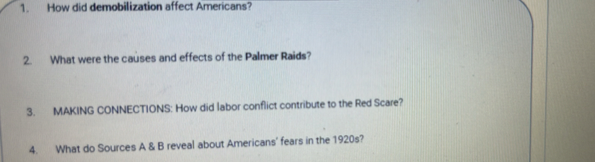 How did demobilization affect Americans? 
2. What were the causes and effects of the Palmer Raids? 
3. MAKING CONNECTIONS: How did labor conflict contribute to the Red Scare? 
4. What do Sources A & B reveal about Americans' fears in the 1920s?