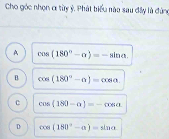 Cho góc nhọn & tùy ý. Phát biểu nào sau đây là đúng
A cos (180°-alpha )=-sin alpha.
B cos (180°-alpha )=cos alpha.
C cos (180-alpha )=-cos alpha.
D cos (180°-alpha )=sin alpha.