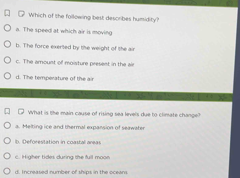 Which of the following best describes humidity?
a. The speed at which air is moving
b. The force exerted by the weight of the air
c. The amount of moisture present in the air
d. The temperature of the air
What is the main cause of rising sea levels due to climate change?
a. Melting ice and thermal expansion of seawater
b. Deforestation in coastal areas
c. Higher tides during the full moon
d. Increased number of ships in the oceans