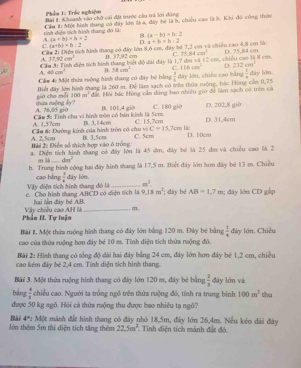 Phần 1: Trắc nghiệm
Bài 1: Khoanh vào chữ cái đặt trước câu trả lời đúng
Câu 1: Một hình thang có đáy lớn là a, đáy bé là b, chiều cao là h. Khi đó công thức
tính diện tích hình thang đó là:
A. (a+b)* h* 2
B. (a-b)* h:2
D. a+b* h:2
C. (a+b)* h:2
Câu 2: Diện tích hình thang có đáy lớn 8,6 cm, đáy bé 7,2 cm và chiều cao 4,8 cm là:
A. 37,92cm^2 B. 37,92 cm C. 75,84cm^2 D. 75,84 cm
Câu 3: Tính diện tích hình thang biết độ dài đáy là 1,7 dm và 12 cm, chiều cao là 8 cm.
A. 40cm^2
B. 58cm^2 116cm^2 D. 232cm^2
C.
_
Câu 4: Một thửa ruộng hình thang có đáy bé bằng  3/5  đáy lớn, chiều cao bằng  1/4  đáy lớn.
Biết đáy lớn hình thang là 260 m. Để làm sạch cỏ trên thửa ruộng, bác Hùng cần 0,75
giờ cho mỗi 100m^2 đất. Hỏi bác Hùng cần dùng bao nhiêu giờ để làm sạch cỏ trên cả
thửa ruộng ấy?
A. 76,05 giờ B. 101,4 giờ C. 180 giờ D. 202,8 giờ
Câu 5: Tính chu vi hình tròn có bán kính là 5cm.
A. 1,57cm B. 3,14cm C. 15,7cm D. 31,4cm
Câu 6: Đường kính của hình tròn có chu vi C=15,7cm là:
A. 2,5cm B. 3,5cm C. 5cm D. 10cm
Bài 2: Điền số thích hợp vào ô trống:
a. Diện tích hình thang có đáy lớn là 45 dm, đáy bé là 25 dm và chiều cao là 2
m là dm^2
b. Trung bình cộng hai đáy hình thang là 17,5 m. Biết đáy lớn hơn đáy bé 13 m. Chiều
cao bằng  3/4  đáy lớn.
Vậy diện tích hình thang đó là_
m^2.
c. Cho hình thang ABCD có diện tích là 9,18m^2; đáy bé AB=1,7m; đáy lớn CD gắp
hai lần đáy bé AB.
Vậy chiều cao AH là _m.
Phần II. Tự luận
Bài 1. Một thửa ruộng hình thang có đáy lớn bằng 120 m. Đáy bé bằng  1/4  đáy lớn. Chiều
cao của thửa ruộng hơn đáy bé 10 m. Tính diện tích thửa ruộng đó.
Bài 2: Hình thang có tổng độ dài hai đáy bằng 24 cm, đáy lớn hơn đáy bé 1,2 cm, chiều
cao kém đáy bé 2,4 cm. Tính diện tích hình thang.
Bài 3. Một thửa ruộng hình thang có đáy lớn 120 m, đáy bé bằng  2/3  đáy lớn và
bằng  4/3  chiều cao. Người ta trồng ngô trên thửa ruộng đó, tính ra trung bình 100m^2 thu
được 50 kg ngô. Hỏi cả thửa ruộng thu được bao nhiêu tạ ngô?
Bài 4^* : Một mảnh đất hình thang có đáy nhỏ 18,5m, đáy lớn 26,4m. Nếu kéo dài đáy
lớn thêm 5m thì diện tích tăng thêm 22,5m^2.. Tính diện tích mảnh đất đó.