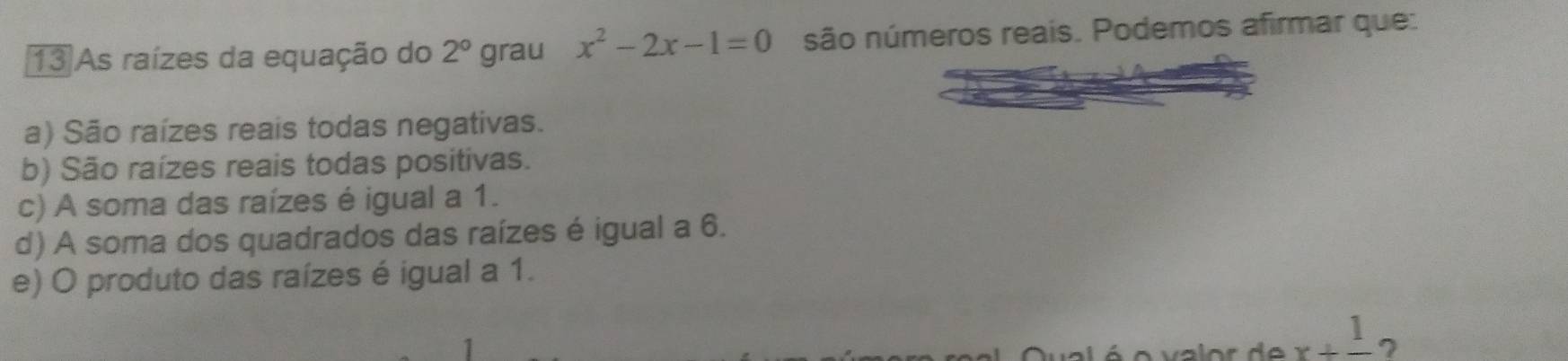 As raízes da equação do 2° grau x^2-2x-1=0 são números reais. Podemos afirmar que:
a) São raízes reais todas negativas.
b) São raízes reais todas positivas.
c) A soma das raízes é igual a 1.
d) A soma dos quadrados das raízes é igual a 6.
e) O produto das raízes é igual a 1.
x+frac 1 7