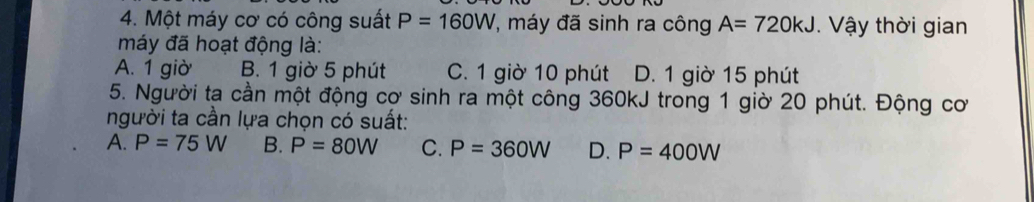 Một máy cơ có công suất P=160W , máy đã sinh ra công A=720kJ. Vậy thời gian
máy đã hoạt động là:
A. 1 giờ B. 1 giờ 5 phút C. 1 giờ 10 phút D. 1 giờ 15 phút
5. Người ta cần một động cơ sinh ra một công 360kJ trong 1 giờ 20 phút. Động cơ
người ta cần lựa chọn có suất:
A. P=75W B. P=80W C. P=360W D. P=400W