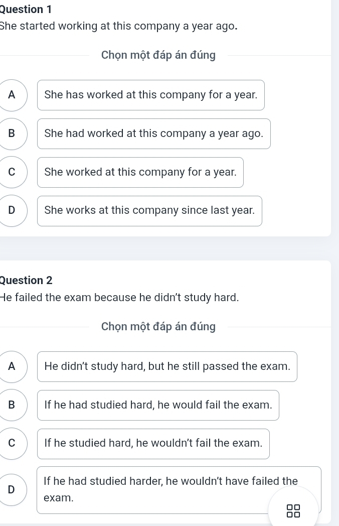 She started working at this company a year ago.
Chọn một đáp án đúng
A She has worked at this company for a year.
B She had worked at this company a year ago.
C She worked at this company for a year.
D She works at this company since last year.
Question 2
He failed the exam because he didn't study hard.
Chọn một đáp án đúng
A He didn't study hard, but he still passed the exam.
B If he had studied hard, he would fail the exam.
C If he studied hard, he wouldn't fail the exam.
If he had studied harder, he wouldn't have failed the
D
exam.