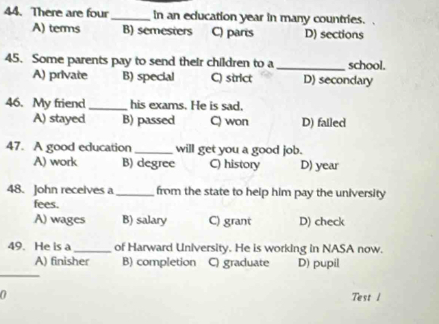 There are four_ in an education year in many countries.
A) terms B) semesters C) parts D) sections
45. Some parents pay to send their children to a_ school.
A) private B) special C) strict D) secondary
46. My friend_ his exams. He is sad.
A) stayed B) passed C) won D) failed
47. A good education_ will get you a good job.
A) work B) degree C) history D) year
48. John receives a_ from the state to help him pay the university
fees.
A) wages B) salary C) grant D) check
49. He is a_ of Harward University. He is working in NASA now.
_
A) finisher B) completion C) graduate D) pupil
0
Test 1