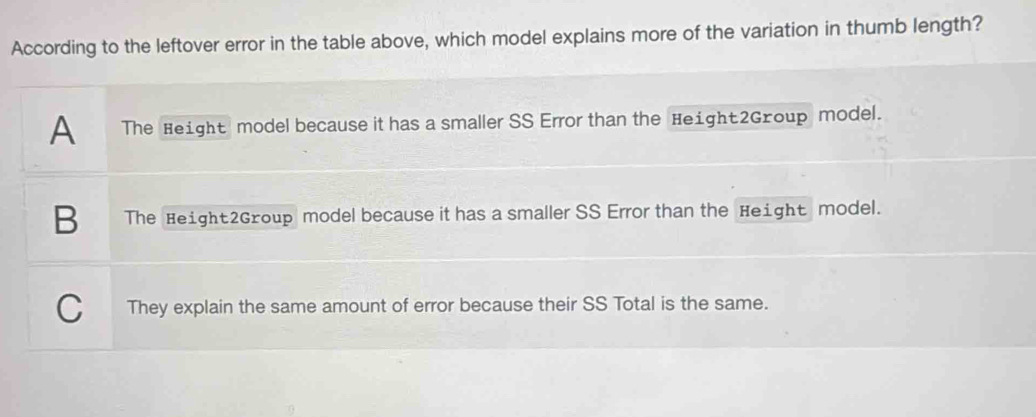 According to the leftover error in the table above, which model explains more of the variation in thumb length?
A The Height model because it has a smaller SS Error than the Height2Group model.
B The Height2Group model because it has a smaller SS Error than the Height model.
C They explain the same amount of error because their SS Total is the same.