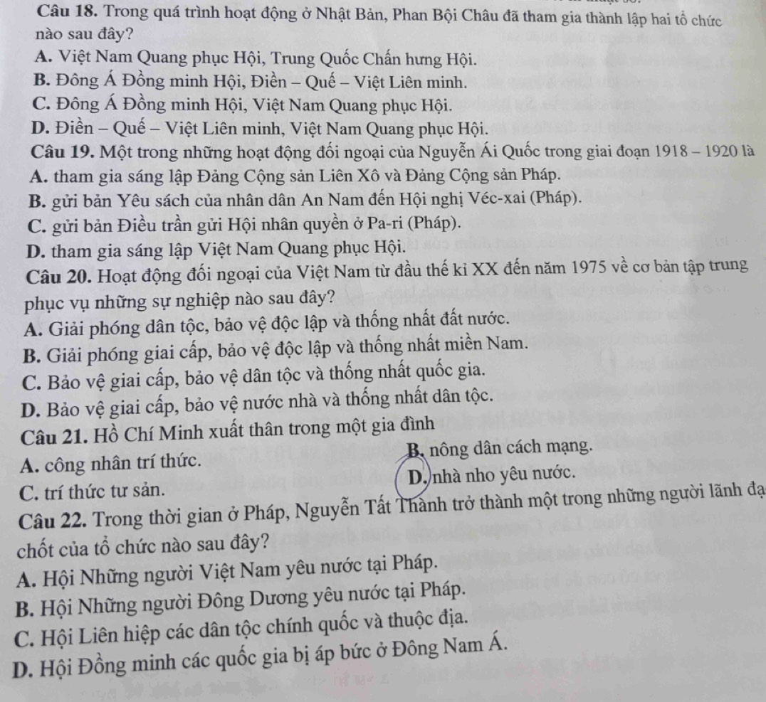 Trong quá trình hoạt động ở Nhật Bản, Phan Bội Châu đã tham gia thành lập hai tổ chức
nào sau đây?
A. Việt Nam Quang phục Hội, Trung Quốc Chấn hưng Hội.
B. Đông Á Đồng minh Hội, Điền - Quế - Việt Liên minh.
C. Đông Á Đồng minh Hội, Việt Nam Quang phục Hội.
D. Điền - Quế - Việt Liên minh, Việt Nam Quang phục Hội.
Câu 19. Một trong những hoạt động đối ngoại của Nguyễn Ái Quốc trong giai đoạn 1918 - 1920 là
A. tham gia sáng lập Đảng Cộng sản Liên Xô và Đảng Cộng sản Pháp.
B. gửi bản Yêu sách của nhân dân An Nam đến Hội nghị Véc-xai (Pháp).
C. gửi bản Điều trần gửi Hội nhân quyền ở Pa-ri (Pháp).
D. tham gia sáng lập Việt Nam Quang phục Hội.
Câu 20. Hoạt động đối ngoại của Việt Nam từ đầu thế ki XX đến năm 1975 về cơ bản tập trung
phục vụ những sự nghiệp nào sau đây?
A. Giải phóng dân tộc, bảo vệ độc lập và thống nhất đất nước.
B. Giải phóng giai cấp, bảo vệ độc lập và thống nhất miền Nam.
C. Bảo vệ giai cấp, bảo vệ dân tộc và thống nhất quốc gia.
D. Bảo vệ giai cấp, bảo vệ nước nhà và thống nhất dân tộc.
Câu 21. Hồ Chí Minh xuất thân trong một gia đình
A. công nhân trí thức. B nông dân cách mạng.
C. trí thức tư sản. Dộ nhà nho yêu nước.
Câu 22. Trong thời gian ở Pháp, Nguyễn Tất Thành trở thành một trong những người lãnh đạ
chốt của tổ chức nào sau đây?
A. Hội Những người Việt Nam yêu nước tại Pháp.
B. Hội Những người Đông Dương yêu nước tại Pháp.
C. Hội Liên hiệp các dân tộc chính quốc và thuộc địa.
D. Hội Đồng minh các quốc gia bị áp bức ở Đông Nam Á.