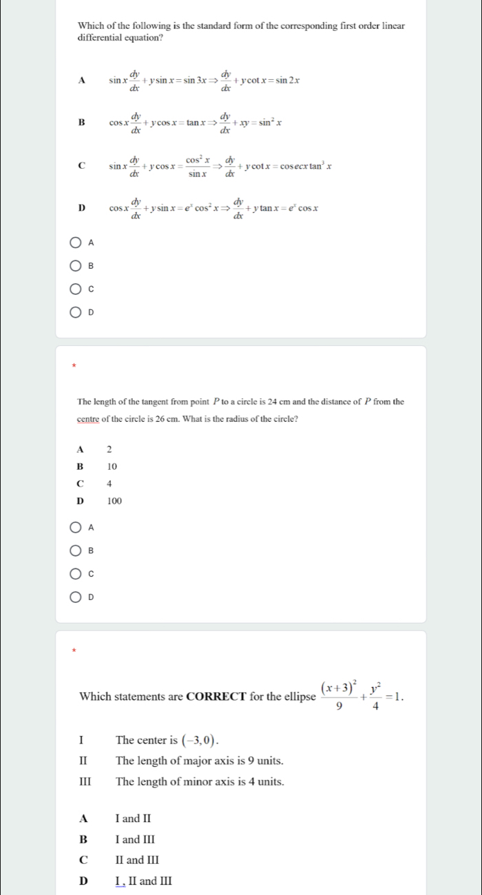 Which of the following is the standard form of the corresponding first order linear
differential equation?
A sin x dy/dx +ysin x=sin 3xRightarrow  dy/dx +ycot x=sin 2x
B cos x dy/dx +ycos x=tan xRightarrow  dy/dx +xy=sin^2x
C sin x dy/dx +ycos x= cos^2x/sin x Rightarrow  dy/dx +ycot x=cos ecxtan^3x
D cos x dy/dx +ysin x=e^xcos^2xRightarrow  dy/dx +ytan x=e^xcos x
A
B
C
D
The length of the tangent from point P to a circle is 24 cm and the distance of P from the
centre of the circle is 26 cm. What is the radius of the circle?
A 2
B£ 10
C 4
D 100
A
B
C
D
Which statements are CORRECT for the ellipse frac (x+3)^29+ y^2/4 =1. 
I The center is (-3,0). 
II The length of major axis is 9 units.
III The length of minor axis is 4 units.
A I and II
B I and III
C II and III
D I , II and III