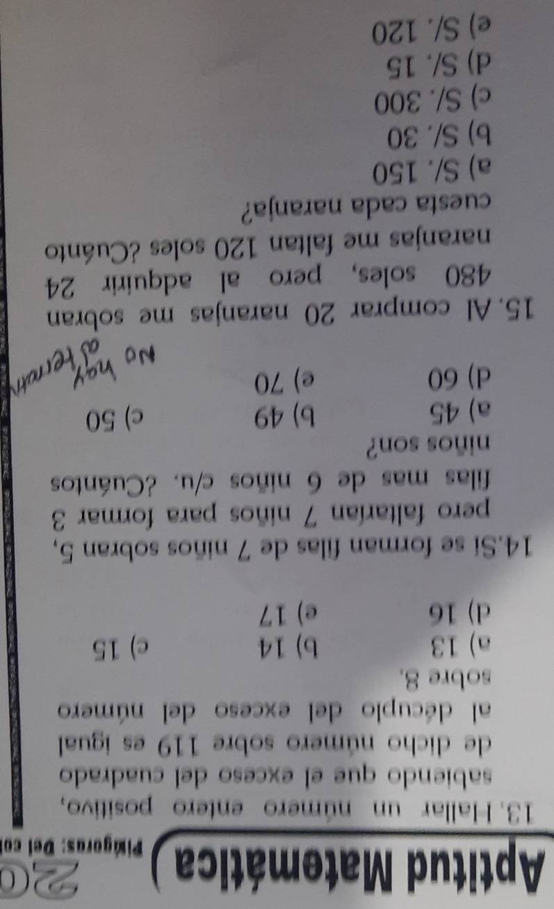 Aptitud Matemática Piágoras: Del col
13. Hallar un número entero positivo,
sabiendo que el exceso del cuadrado
de dicho número sobre 119 es igual
al décuplo del exceso del número
sobre 8.
a) 13 b) 14 c) 15
d) 16 e) 17
14.Si se forman filas de 7 niños sobran 5,
pero faltarían 7 niños para formar 3
filas mas de 6 niños c/u. ¿Cuántos
niños son?
a) 45 b) 49 c) 50
d) 60 e) 70
15. Al comprar 20 naranjas me sobran
480 soles, pero al adquirir 24
naranjas me faltan 120 soles ¿Cuánto
cuesta cada naranja?
a) S/. 150
b) S/. 30
c) S/. 300
d) S/. 15
e) S/. 120