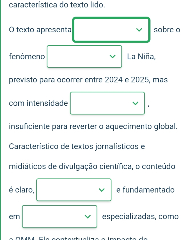 característica do texto lido. 
O texto apresenta V sobre o 
fenômeno V La Niña, 
previsto para ocorrer entre 2024 e 2025, mas 
□ 
com intensidade 
insuficiente para reverter o aquecimento global. 
Característico de textos jornalísticos e 
midiáticos de divulgação científica, o conteúdo 
v 
é claro, e fundamentado 
em □ □  V especializadas, como 
* O MM4 Cla santevtualiz