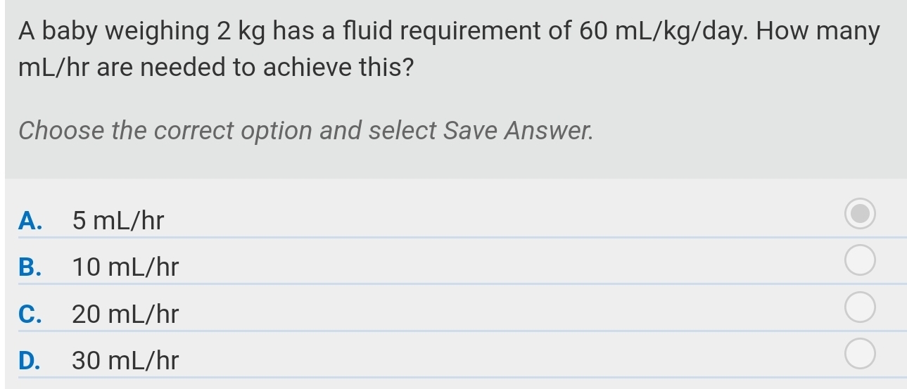 A baby weighing 2 kg has a fluid requirement of 60 mL/kg/day. How many
mL/hr are needed to achieve this?
Choose the correct option and select Save Answer.
A. 5 mL/hr
B. 10 mL/hr
C. 20 mL/hr
D. 30 mL/hr