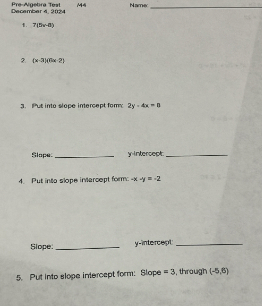 Pre-Algebra Test /44 Name:_ 
December 4, 2024 
1. 7(5v-8)
2. (x-3)(6x-2)
3. Put into slope intercept form: 2y-4x=8
Slope: _y-intercept:_ 
4. Put into slope intercept form: -x-y=-2
Slope:_ y-intercept:_ 
5. Put into slope intercept form: Slope =3 , through (-5,6)